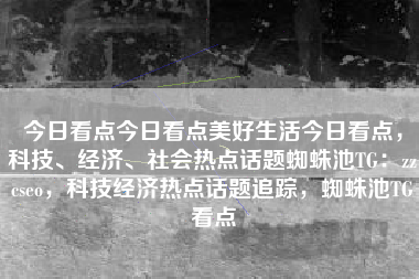 今日看点今日看点美好生活今日看点，科技、经济、社会热点话题蜘蛛池TG：zzcseo，科技经济热点话题追踪，蜘蛛池TG看点