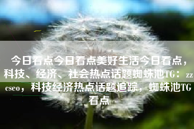 今日看点今日看点美好生活今日看点，科技、经济、社会热点话题蜘蛛池TG：zzcseo，科技经济热点话题追踪，蜘蛛池TG看点