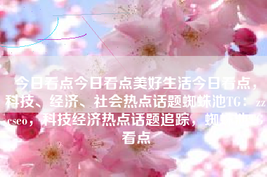 今日看点今日看点美好生活今日看点，科技、经济、社会热点话题蜘蛛池TG：zzcseo，科技经济热点话题追踪，蜘蛛池TG看点