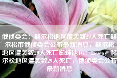 俄侦委会：赫尔松地区遭袭致29人死亡赫尔松市俄侦委会公布最新消息，赫尔松地区遭袭致29人死亡蜘蛛池TG：zzcseo，赫尔松地区遭袭致29人死亡，俄侦委会公布最新消息
