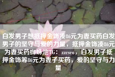 白发男子想抵押金饰凑86元为妻买药白发男子的坚守与爱的力量，抵押金饰凑86元为妻买药蜘蛛池TG：zzcseo，白发男子抵押金饰筹86元为妻子买药，爱的坚守与力量