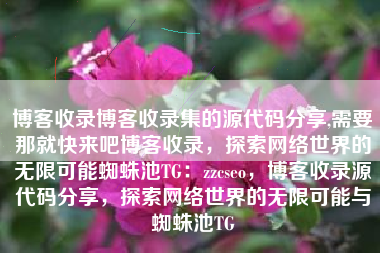 博客收录博客收录集的源代码分享,需要那就快来吧博客收录，探索网络世界的无限可能蜘蛛池TG：zzcseo，博客收录源代码分享，探索网络世界的无限可能与蜘蛛池TG