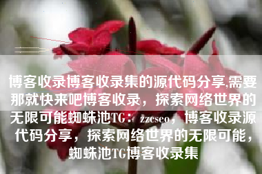 博客收录博客收录集的源代码分享,需要那就快来吧博客收录，探索网络世界的无限可能蜘蛛池TG：zzcseo，博客收录源代码分享，探索网络世界的无限可能，蜘蛛池TG博客收录集