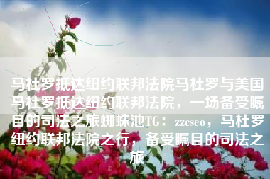 马杜罗抵达纽约联邦法院马杜罗与美国马杜罗抵达纽约联邦法院，一场备受瞩目的司法之旅蜘蛛池TG：zzcseo，马杜罗纽约联邦法院之行，备受瞩目的司法之旅