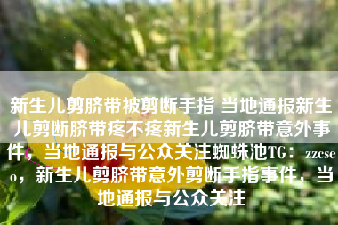 新生儿剪脐带被剪断手指 当地通报新生儿剪断脐带疼不疼新生儿剪脐带意外事件，当地通报与公众关注蜘蛛池TG：zzcseo，新生儿剪脐带意外剪断手指事件，当地通报与公众关注