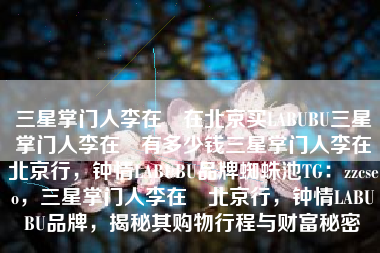 三星掌门人李在镕在北京买LABUBU三星掌门人李在镕有多少钱三星掌门人李在镕北京行，钟情LABUBU品牌蜘蛛池TG：zzcseo，三星掌门人李在镕北京行，钟情LABUBU品牌，揭秘其购物行程与财富秘密