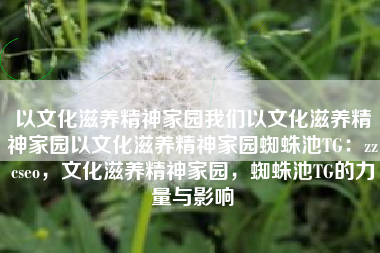 以文化滋养精神家园我们以文化滋养精神家园以文化滋养精神家园蜘蛛池TG：zzcseo，文化滋养精神家园，蜘蛛池TG的力量与影响