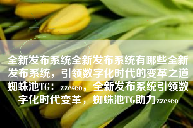 全新发布系统全新发布系统有哪些全新发布系统，引领数字化时代的变革之道蜘蛛池TG：zzcseo，全新发布系统引领数字化时代变革，蜘蛛池TG助力zzcseo