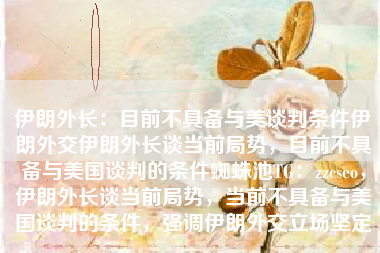 伊朗外长：目前不具备与美谈判条件伊朗外交伊朗外长谈当前局势，目前不具备与美国谈判的条件蜘蛛池TG：zzcseo，伊朗外长谈当前局势，当前不具备与美国谈判的条件，强调伊朗外交立场坚定