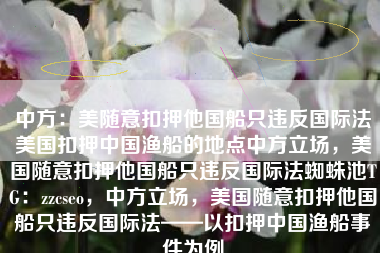 中方：美随意扣押他国船只违反国际法美国扣押中国渔船的地点中方立场，美国随意扣押他国船只违反国际法蜘蛛池TG：zzcseo，中方立场，美国随意扣押他国船只违反国际法——以扣押中国渔船事件为例