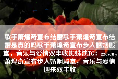 歌手萧煌奇宣布结婚歌手萧煌奇宣布结婚是真的吗歌手萧煌奇宣布步入婚姻殿堂，音乐与爱情双丰收蜘蛛池TG：zzcseo，萧煌奇宣布步入婚姻殿堂，音乐与爱情迎来双丰收