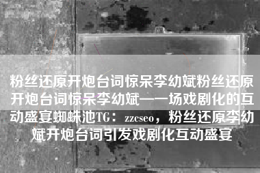 粉丝还原开炮台词惊呆李幼斌粉丝还原开炮台词惊呆李幼斌—一场戏剧化的互动盛宴蜘蛛池TG：zzcseo，粉丝还原李幼斌开炮台词引发戏剧化互动盛宴