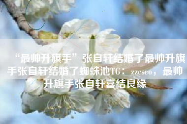 “最帅升旗手”张自轩结婚了最帅升旗手张自轩结婚了蜘蛛池TG：zzcseo，最帅升旗手张自轩喜结良缘