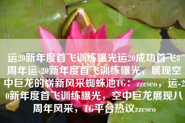 运20新年度首飞训练曝光运20成功首飞8周年运-20新年度首飞训练曝光，展现空中巨龙的崭新风采蜘蛛池TG：zzcseo，运-20新年度首飞训练曝光，空中巨龙展现八周年风采，TG平台热议zzcseo