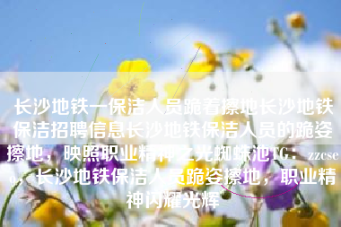 长沙地铁一保洁人员跪着擦地长沙地铁保洁招聘信息长沙地铁保洁人员的跪姿擦地，映照职业精神之光蜘蛛池TG：zzcseo，长沙地铁保洁人员跪姿擦地，职业精神闪耀光辉