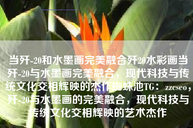当歼-20和水墨画完美融合歼20水彩画当歼-20与水墨画完美融合，现代科技与传统文化交相辉映的杰作蜘蛛池TG：zzcseo，歼-20与水墨画的完美融合，现代科技与传统文化交相辉映的艺术杰作