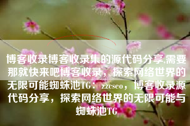 博客收录博客收录集的源代码分享,需要那就快来吧博客收录，探索网络世界的无限可能蜘蛛池TG：zzcseo，博客收录源代码分享，探索网络世界的无限可能与蜘蛛池TG