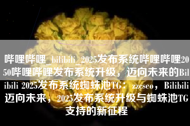 哔哩哔哩_bilibili_2025发布系统哔哩哔哩2050哔哩哔哩发布系统升级，迈向未来的Bilibili 2025发布系统蜘蛛池TG：zzcseo，Bilibili迈向未来，2025发布系统升级与蜘蛛池TG支持的新征程