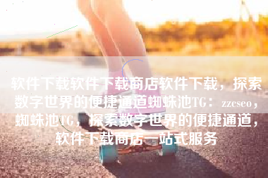 软件下载软件下载商店软件下载，探索数字世界的便捷通道蜘蛛池TG：zzcseo，蜘蛛池TG，探索数字世界的便捷通道，软件下载商店一站式服务