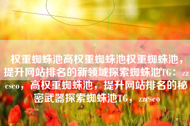 权重蜘蛛池高权重蜘蛛池权重蜘蛛池，提升网站排名的新领域探索蜘蛛池TG：zzcseo，高权重蜘蛛池，提升网站排名的秘密武器探索蜘蛛池TG，zzcseo