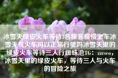 冰雪天绿皮火车等待3名旅客慢慢上车冰雪天气火车可以正常行驶吗冰雪天里的绿皮火车等待三人行蜘蛛池TG：zzcseo，冰雪天里的绿皮火车，等待三人与火车的冒险之旅