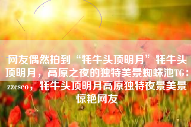 网友偶然拍到“牦牛头顶明月”牦牛头顶明月，高原之夜的独特美景蜘蛛池TG：zzcseo，牦牛头顶明月高原独特夜景美景惊艳网友