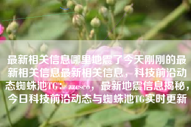 最新相关信息哪里地震了今天刚刚的最新相关信息最新相关信息，科技前沿动态蜘蛛池TG：zzcseo，最新地震信息揭秘，今日科技前沿动态与蜘蛛池TG实时更新