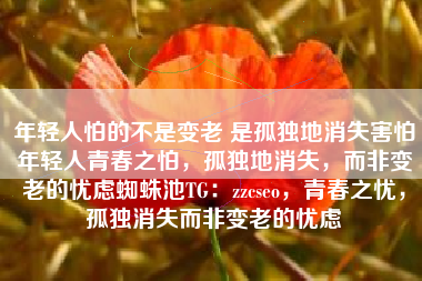 年轻人怕的不是变老 是孤独地消失害怕年轻人青春之怕，孤独地消失，而非变老的忧虑蜘蛛池TG：zzcseo，青春之忧，孤独消失而非变老的忧虑