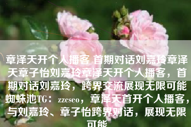 章泽天开个人播客 首期对话刘嘉玲章泽天章子怡刘嘉玲章泽天开个人播客，首期对话刘嘉玲，跨界交流展现无限可能蜘蛛池TG：zzcseo，章泽天首开个人播客，与刘嘉玲、章子怡跨界对话，展现无限可能