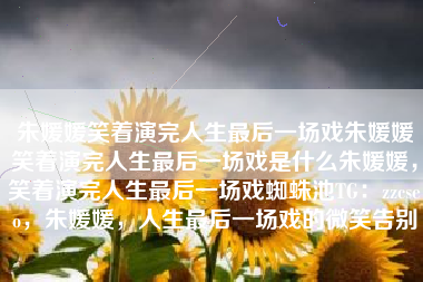 朱媛媛笑着演完人生最后一场戏朱媛媛笑着演完人生最后一场戏是什么朱媛媛，笑着演完人生最后一场戏蜘蛛池TG：zzcseo，朱媛媛，人生最后一场戏的微笑告别