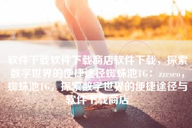 软件下载软件下载商店软件下载，探索数字世界的便捷途径蜘蛛池TG：zzcseo，蜘蛛池TG，探索数字世界的便捷途径与软件下载商店