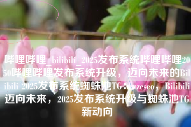 哔哩哔哩_bilibili_2025发布系统哔哩哔哩2050哔哩哔哩发布系统升级，迈向未来的Bilibili 2025发布系统蜘蛛池TG：zzcseo，Bilibili迈向未来，2025发布系统升级与蜘蛛池TG新动向