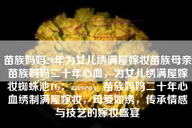 苗族妈妈20年为女儿绣满屋嫁妆苗族母亲苗族妈妈二十年心血，为女儿绣满屋嫁妆蜘蛛池TG：zzcseo，苗族妈妈二十年心血绣制满屋嫁妆，母爱如绣，传承情感与技艺的嫁妆盛宴