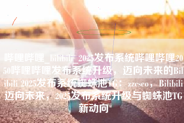 哔哩哔哩_bilibili_2025发布系统哔哩哔哩2050哔哩哔哩发布系统升级，迈向未来的Bilibili 2025发布系统蜘蛛池TG：zzcseo，Bilibili迈向未来，2025发布系统升级与蜘蛛池TG新动向