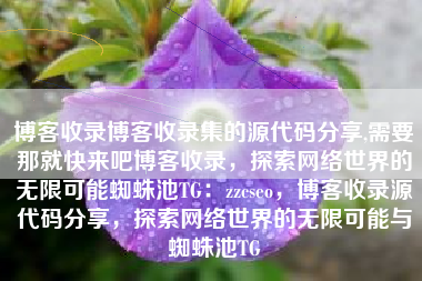 博客收录博客收录集的源代码分享,需要那就快来吧博客收录，探索网络世界的无限可能蜘蛛池TG：zzcseo，博客收录源代码分享，探索网络世界的无限可能与蜘蛛池TG
