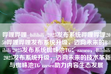 哔哩哔哩_bilibili_2025发布系统哔哩哔哩2050哔哩哔哩发布系统升级，迈向未来的Bilibili 2025发布系统蜘蛛池TG：zzcseo，Bilibili 2025发布系统升级，迈向未来的技术革新与蜘蛛池TG zzcseo助力内容生态发展
