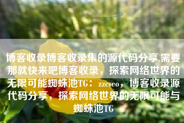博客收录博客收录集的源代码分享,需要那就快来吧博客收录，探索网络世界的无限可能蜘蛛池TG：zzcseo，博客收录源代码分享，探索网络世界的无限可能与蜘蛛池TG