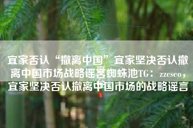 宜家否认“撤离中国”宜家坚决否认撤离中国市场战略谣言蜘蛛池TG：zzcseo，宜家坚决否认撤离中国市场的战略谣言