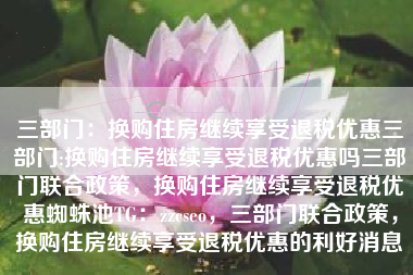 三部门：换购住房继续享受退税优惠三部门:换购住房继续享受退税优惠吗三部门联合政策，换购住房继续享受退税优惠蜘蛛池TG：zzcseo，三部门联合政策，换购住房继续享受退税优惠的利好消息