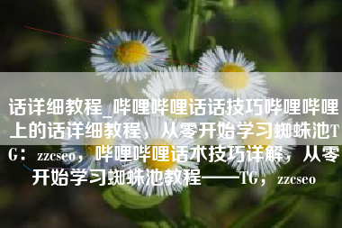 话详细教程_哔哩哔哩话话技巧哔哩哔哩上的话详细教程，从零开始学习蜘蛛池TG：zzcseo，哔哩哔哩话术技巧详解，从零开始学习蜘蛛池教程——TG，zzcseo