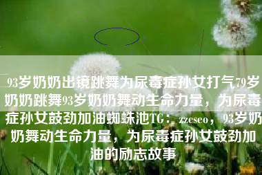 93岁奶奶出镜跳舞为尿毒症孙女打气79岁奶奶跳舞93岁奶奶舞动生命力量，为尿毒症孙女鼓劲加油蜘蛛池TG：zzcseo，93岁奶奶舞动生命力量，为尿毒症孙女鼓劲加油的励志故事