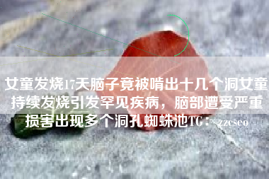 女童发烧17天脑子竟被啃出十几个洞女童持续发烧引发罕见疾病，脑部遭受严重损害出现多个洞孔蜘蛛池TG：zzcseo