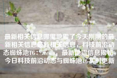 最新相关信息哪里地震了今天刚刚的最新相关信息最新相关信息，科技前沿动态蜘蛛池TG：zzcseo，最新地震信息揭秘，今日科技前沿动态与蜘蛛池TG实时更新
