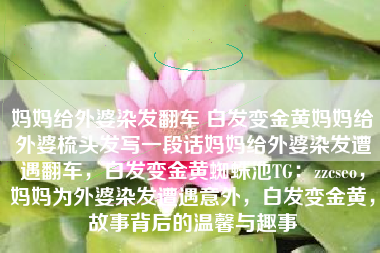 妈妈给外婆染发翻车 白发变金黄妈妈给外婆梳头发写一段话妈妈给外婆染发遭遇翻车，白发变金黄蜘蛛池TG：zzcseo，妈妈为外婆染发遭遇意外，白发变金黄，故事背后的温馨与趣事