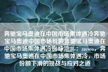 奔驰宝马奥迪在中国市场集体遇冷奔驰宝马奥迪中国市场份额奔驰宝马奥迪在中国市场集体遇冷蜘蛛池TG：zzcseo，奔驰宝马奥迪在中国市场集体遇冷，市场份额下滑的挑战与应对之道