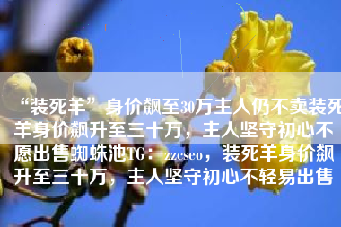 “装死羊”身价飙至30万主人仍不卖装死羊身价飙升至三十万，主人坚守初心不愿出售蜘蛛池TG：zzcseo，装死羊身价飙升至三十万，主人坚守初心不轻易出售