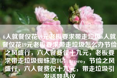 6人就餐仅花19元老板要求带走垃圾6人就餐仅花19元老板要求带走垃圾怎么办节俭之风盛行，六人餐费仅十九元，老板要求带走垃圾蜘蛛池TG：zzcseo，节俭之风盛行，六人餐费仅十九元，带走垃圾引发话题热议