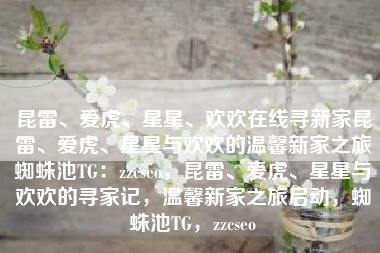 昆雷、爱虎、星星、欢欢在线寻新家昆雷、爱虎、星星与欢欢的温馨新家之旅蜘蛛池TG：zzcseo，昆雷、爱虎、星星与欢欢的寻家记，温馨新家之旅启动，蜘蛛池TG，zzcseo