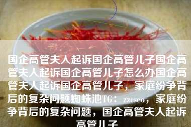 国企高管夫人起诉国企高管儿子国企高管夫人起诉国企高管儿子怎么办国企高管夫人起诉国企高管儿子，家庭纷争背后的复杂问题蜘蛛池TG：zzcseo，家庭纷争背后的复杂问题，国企高管夫人起诉高管儿子