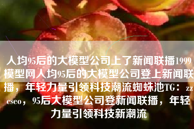 人均95后的大模型公司上了新闻联播1999模型网人均95后的大模型公司登上新闻联播，年轻力量引领科技潮流蜘蛛池TG：zzcseo，95后大模型公司登新闻联播，年轻力量引领科技新潮流